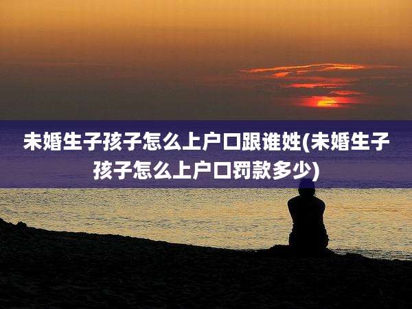 未婚生子孩子怎么上户口跟谁姓(未婚生子孩子怎么上户口罚款多少)