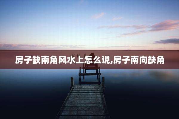 房子缺南角风水上怎么说,房子南向缺角