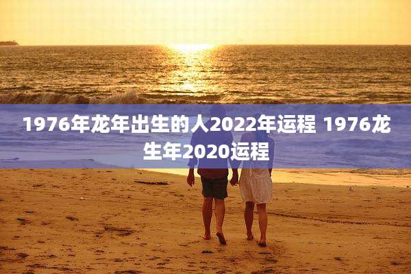 1976年龙年出生的人2022年运程 1976龙生年2020运程