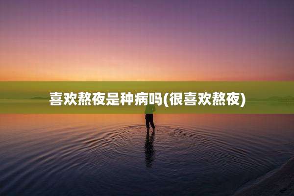 喜欢熬夜是种病吗(很喜欢熬夜)