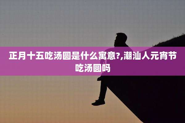 正月十五吃汤圆是什么寓意?,潮汕人元宵节吃汤圆吗