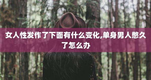 女人性发作了下面有什么变化,单身男人憋久了怎么办