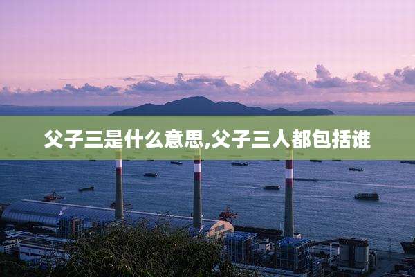 父子三是什么意思,父子三人都包括谁