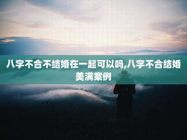 八字不合不结婚在一起可以吗,八字不合结婚美满案例