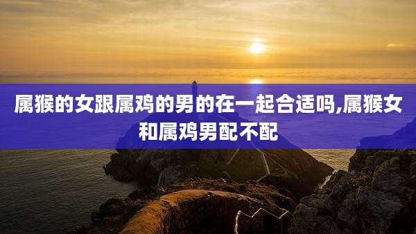 属猴的女跟属鸡的男的在一起合适吗,属猴女和属鸡男配不配