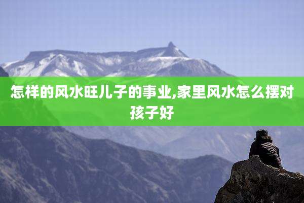 怎样的风水旺儿子的事业,家里风水怎么摆对孩子好