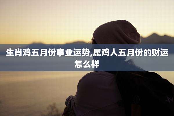 生肖鸡五月份事业运势,属鸡人五月份的财运怎么样