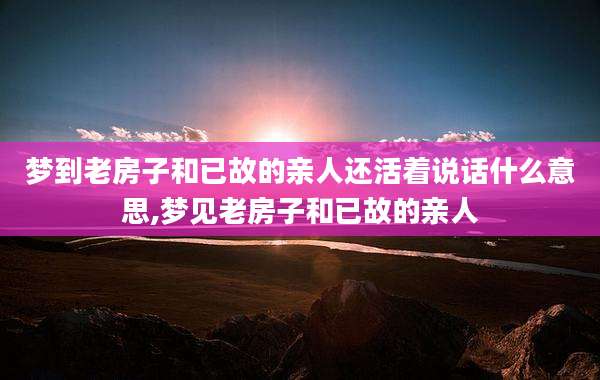梦到老房子和已故的亲人还活着说话什么意思,梦见老房子和已故的亲人
