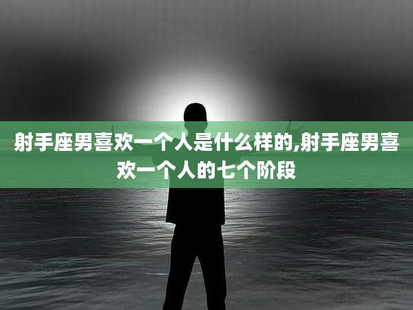 射手座男喜欢一个人是什么样的,射手座男喜欢一个人的七个阶段