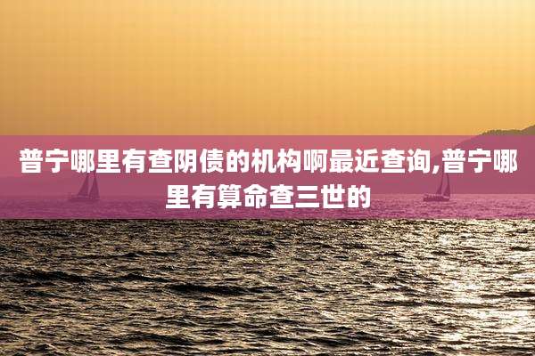 普宁哪里有查阴债的机构啊最近查询,普宁哪里有算命查三世的