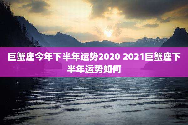 巨蟹座今年下半年运势2020 2021巨蟹座下半年运势如何