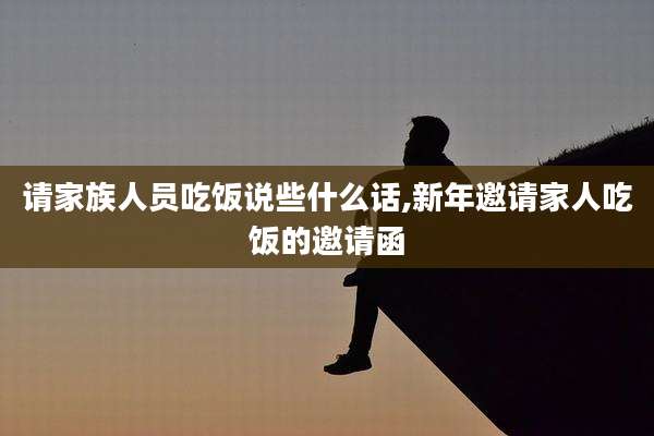 请家族人员吃饭说些什么话,新年邀请家人吃饭的邀请函