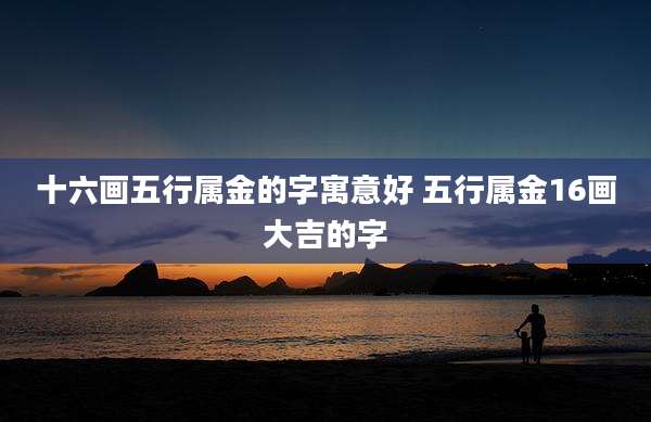 十六画五行属金的字寓意好 五行属金16画大吉的字