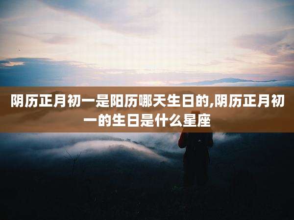 阴历正月初一是阳历哪天生日的,阴历正月初一的生日是什么星座