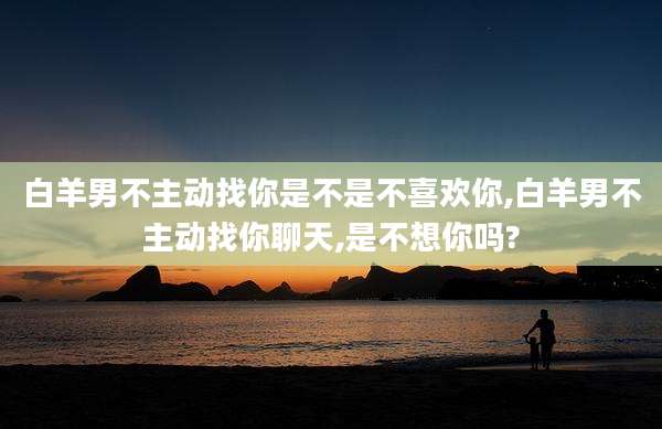 白羊男不主动找你是不是不喜欢你,白羊男不主动找你聊天,是不想你吗?