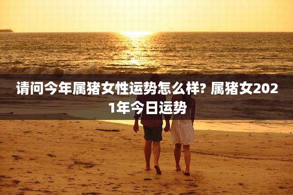 请问今年属猪女性运势怎么样? 属猪女2021年今日运势