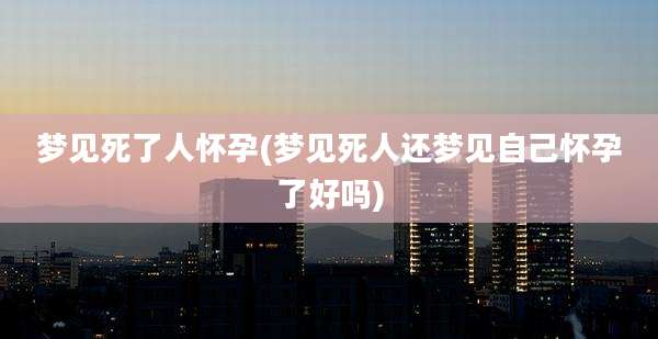 梦见死了人怀孕(梦见死人还梦见自己怀孕了好吗)
