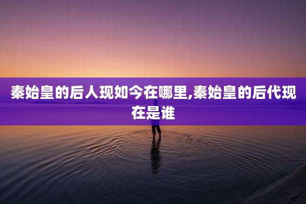 秦始皇的后人现如今在哪里,秦始皇的后代现在是谁