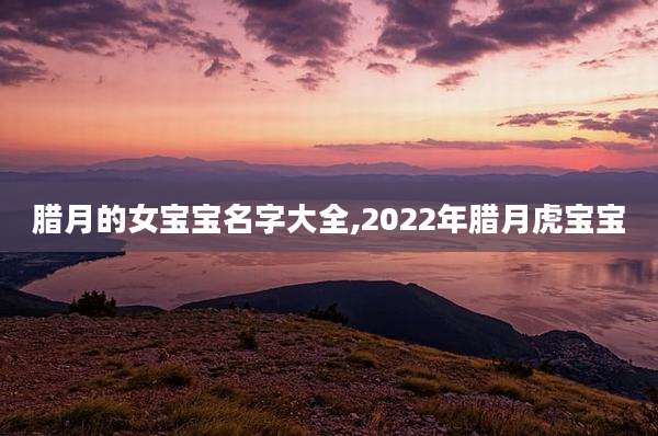 腊月的女宝宝名字大全,2022年腊月虎宝宝