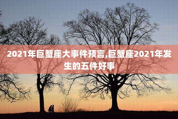 2021年巨蟹座大事件预言,巨蟹座2021年发生的五件好事