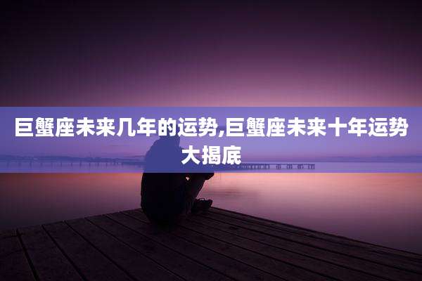 巨蟹座未来几年的运势,巨蟹座未来十年运势大揭底