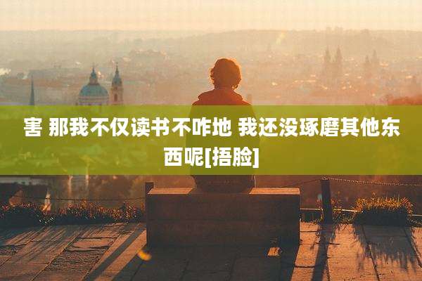 害 那我不仅读书不咋地 我还没琢磨其他东西呢[捂脸]