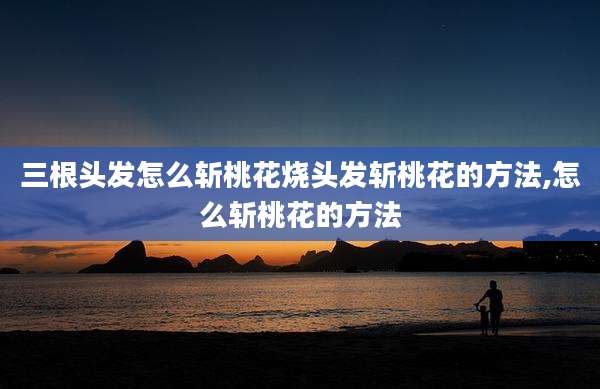 三根头发怎么斩桃花烧头发斩桃花的方法,怎么斩桃花的方法
