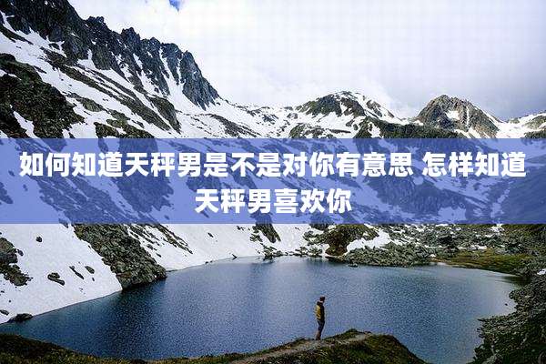 如何知道天秤男是不是对你有意思 怎样知道天秤男喜欢你