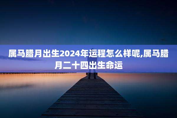 属马腊月出生2024年运程怎么样呢,属马腊月二十四出生命运