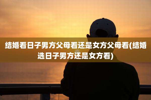 结婚看日子男方父母看还是女方父母看(结婚选日子男方还是女方看)