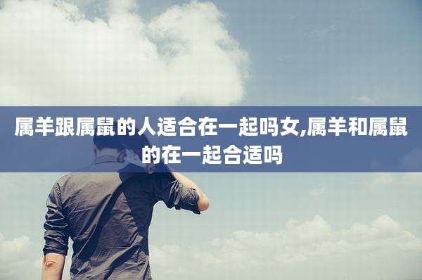 属羊跟属鼠的人适合在一起吗女,属羊和属鼠的在一起合适吗