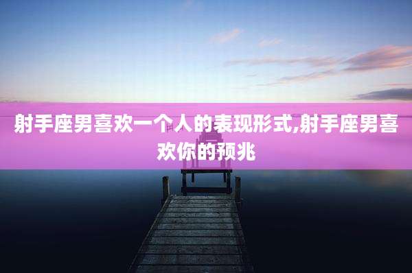 射手座男喜欢一个人的表现形式,射手座男喜欢你的预兆