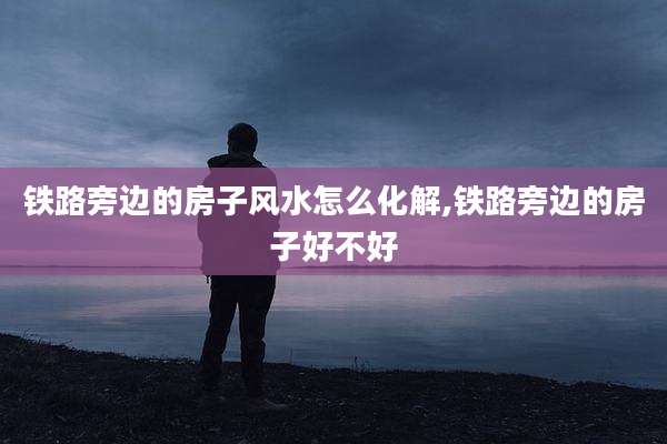铁路旁边的房子风水怎么化解,铁路旁边的房子好不好