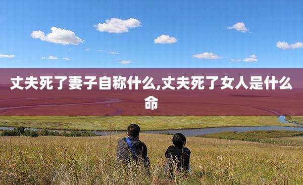 丈夫死了妻子自称什么,丈夫死了女人是什么命