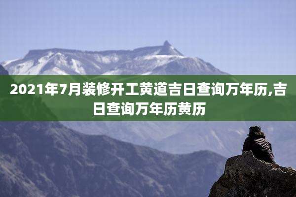 2021年7月装修开工黄道吉日查询万年历,吉日查询万年历黄历
