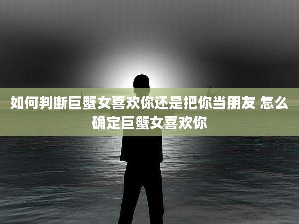 如何判断巨蟹女喜欢你还是把你当朋友 怎么确定巨蟹女喜欢你