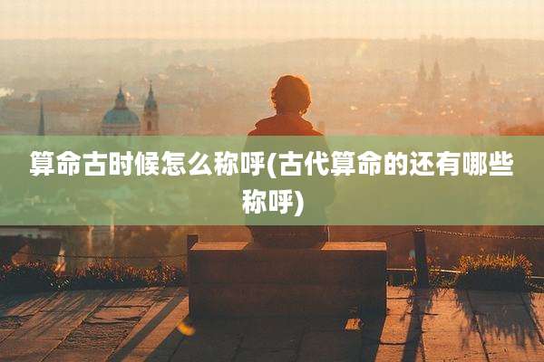 算命古时候怎么称呼(古代算命的还有哪些称呼)