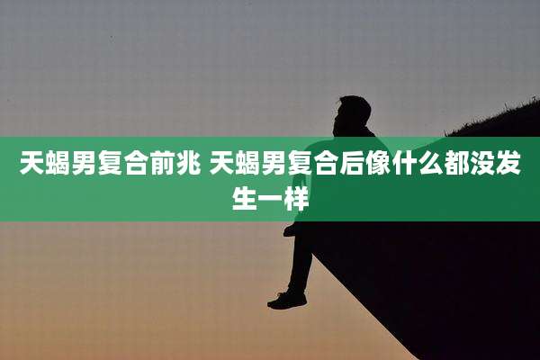 天蝎男复合前兆 天蝎男复合后像什么都没发生一样