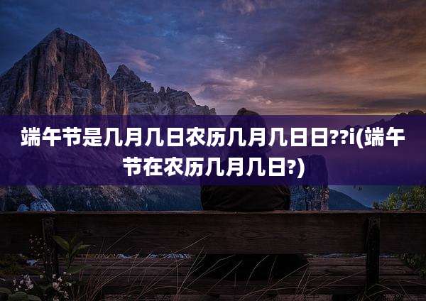 端午节是几月几日农历几月几日日??i(端午节在农历几月几日?)