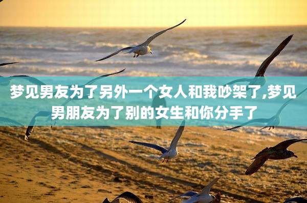 梦见男友为了另外一个女人和我吵架了,梦见男朋友为了别的女生和你分手了