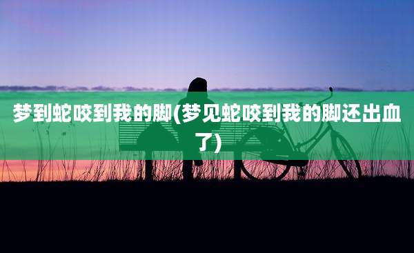 梦到蛇咬到我的脚(梦见蛇咬到我的脚还出血了)
