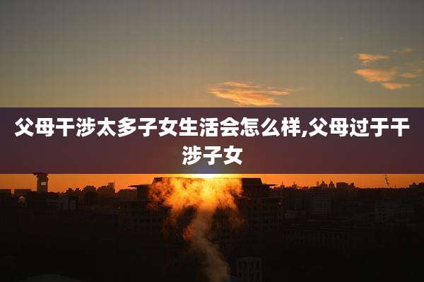 父母干涉太多子女生活会怎么样,父母过于干涉子女