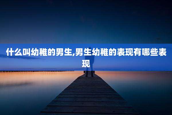 什么叫幼稚的男生,男生幼稚的表现有哪些表现