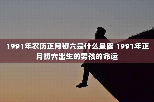 1991年农历正月初六是什么星座 1991年正月初六出生的男孩的命运