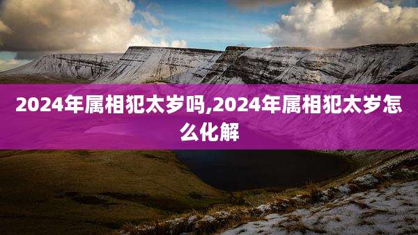 2024年属相犯太岁吗,2024年属相犯太岁怎么化解