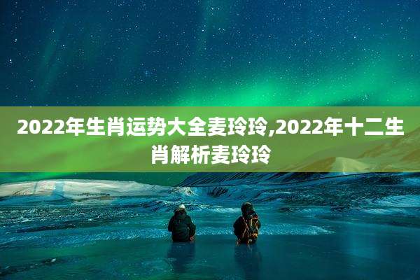 2022年生肖运势大全麦玲玲,2022年十二生肖解析麦玲玲