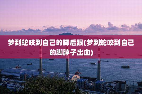 梦到蛇咬到自己的脚后跟(梦到蛇咬到自己的脚脖子出血)