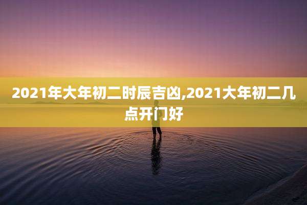 2021年大年初二时辰吉凶,2021大年初二几点开门好