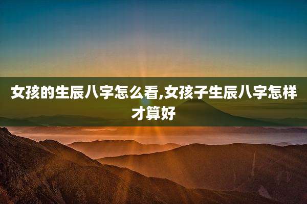 女孩的生辰八字怎么看,女孩子生辰八字怎样才算好