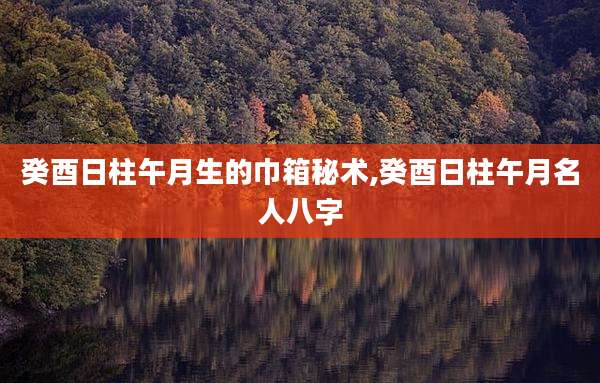 癸酉日柱午月生的巾箱秘术,癸酉日柱午月名人八字